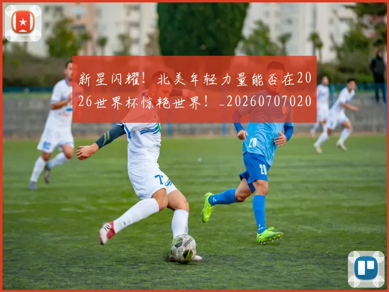 新星闪耀!北美年轻力量能否在2026世界杯惊艳世界!_20260707020858